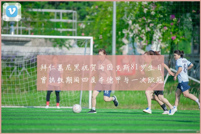 拜仁慕尼黑祝贺海因克斯81岁生日曾执教期间四度夺德甲与一次欧冠荣耀