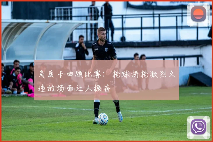 乌度卡回顾比赛：抢球拼抢激烈久违的场面让人振奋