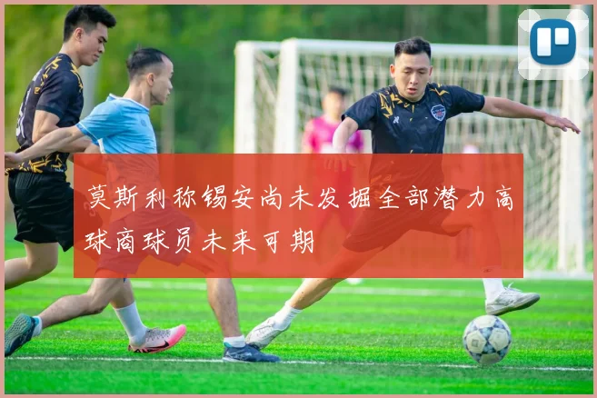 莫斯利称锡安尚未发掘全部潜力高球商球员未来可期