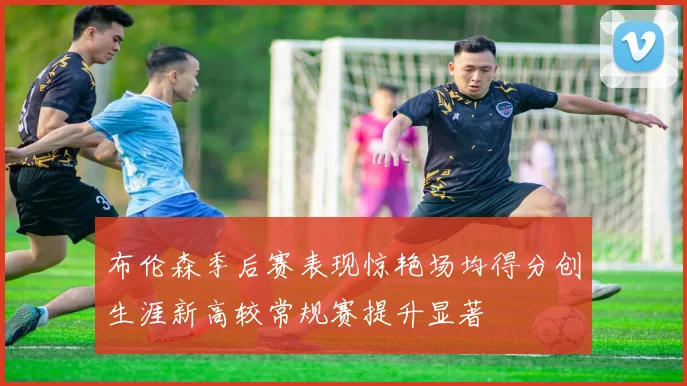 布伦森季后赛表现惊艳场均得分创生涯新高较常规赛提升显著