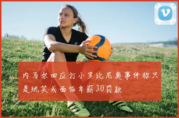 内马尔回应打小罗比尼奥事件称只是玩笑或面临年薪30罚款