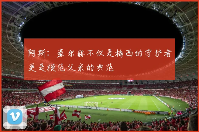 阿斯：豪尔赫不仅是梅西的守护者更是模范父亲的典范