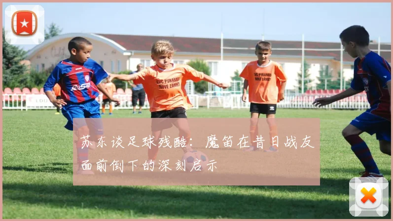 苏东谈足球残酷：魔笛在昔日战友面前倒下的深刻启示
