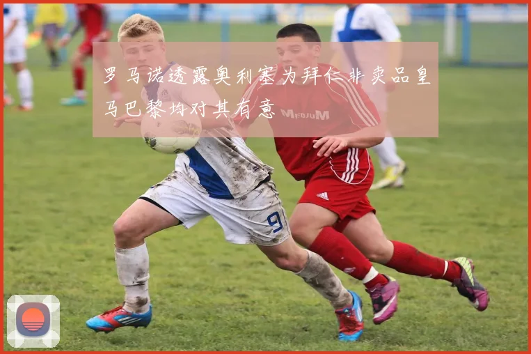罗马诺透露奥利塞为拜仁非卖品皇马巴黎均对其有意