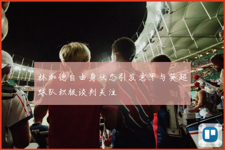 林加德自由身状态引发意甲与英超球队积极谈判关注