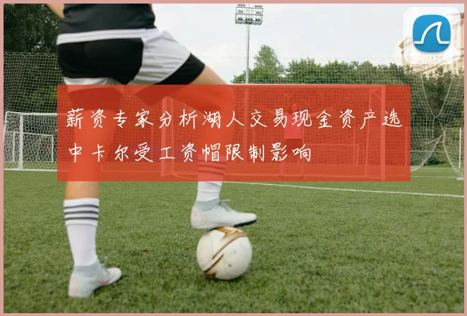 薪资专家分析湖人交易现金资产选中卡尔受工资帽限制影响