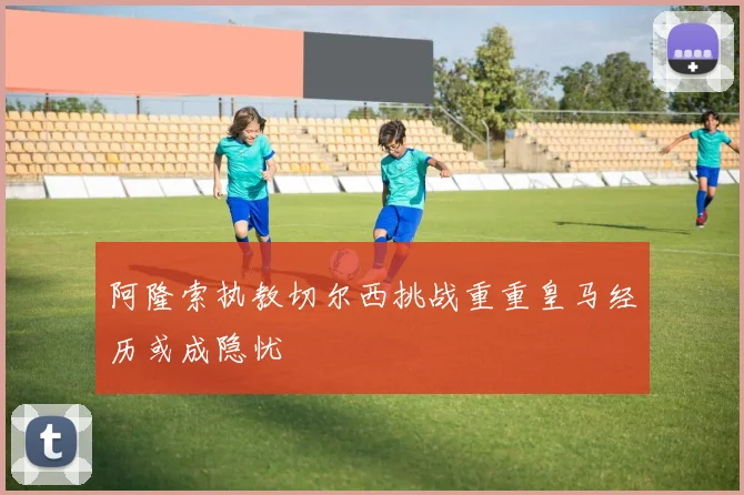 阿隆索执教切尔西挑战重重皇马经历或成隐忧