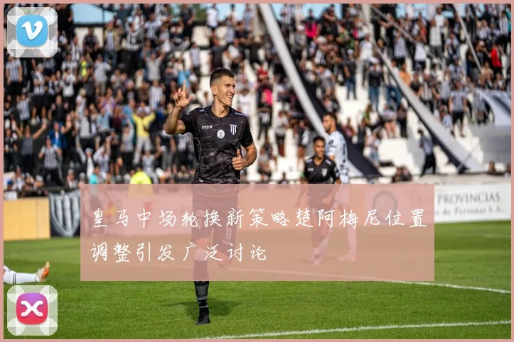 皇马中场轮换新策略楚阿梅尼位置调整引发广泛讨论