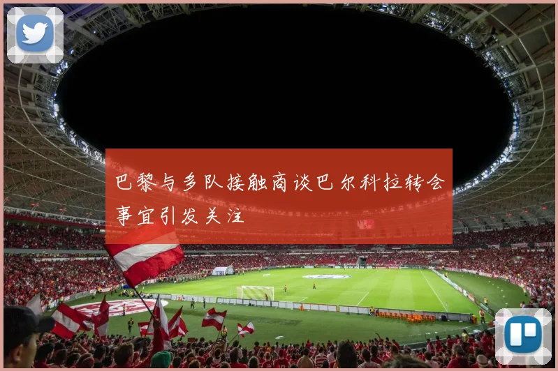 巴黎与多队接触商谈巴尔科拉转会事宜引发关注