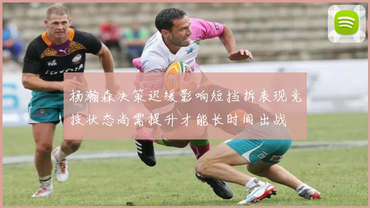 杨瀚森决策迟缓影响短挡拆表现竞技状态尚需提升才能长时间出战