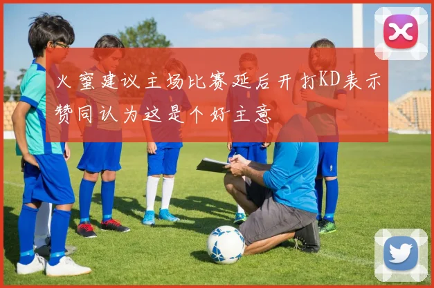 火蜜建议主场比赛延后开打KD表示赞同认为这是个好主意