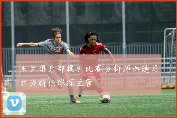 米兰俱乐部提升比赛分析师加迪尼尔为新任球探主管