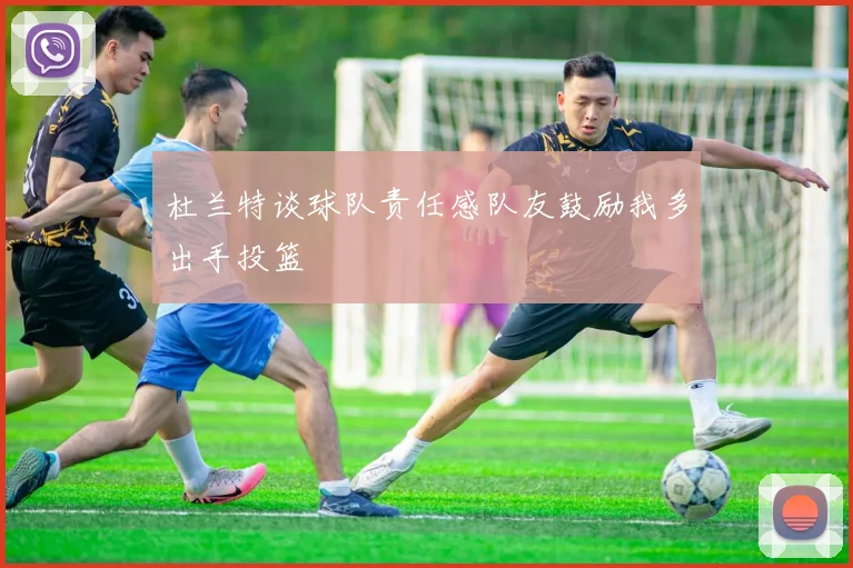 杜兰特谈球队责任感队友鼓励我多出手投篮
