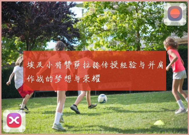 埃及小将赞萨拉赫传授经验与并肩作战的梦想与荣耀