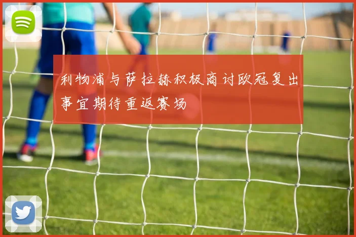 利物浦与萨拉赫积极商讨欧冠复出事宜期待重返赛场
