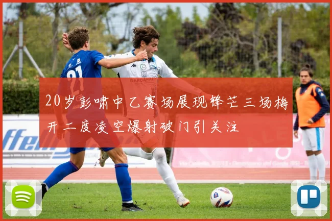 20岁彭啸中乙赛场展现锋芒三场梅开二度凌空爆射破门引关注