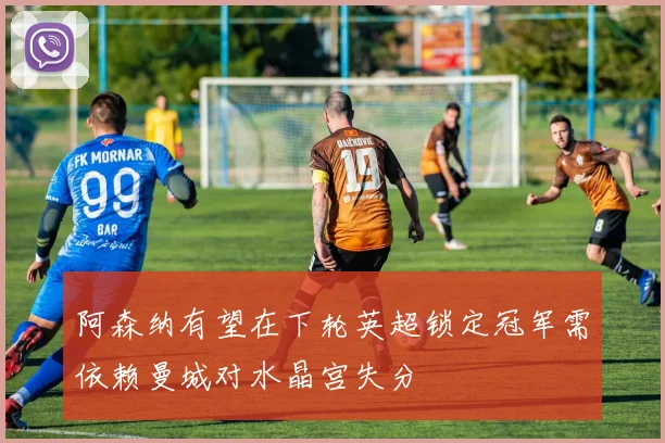 阿森纳有望在下轮英超锁定冠军需依赖曼城对水晶宫失分