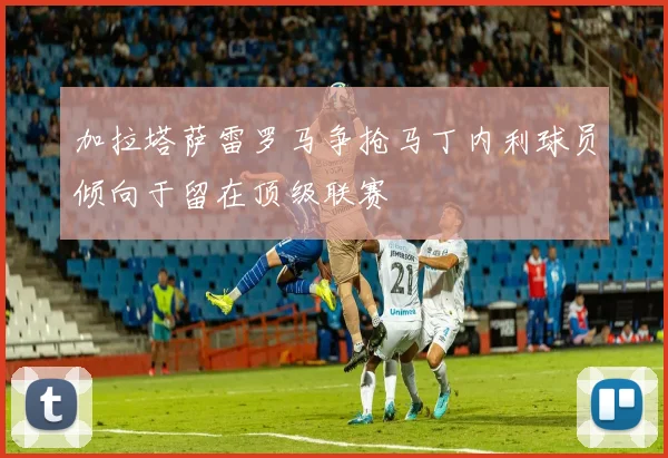 加拉塔萨雷罗马争抢马丁内利球员倾向于留在顶级联赛