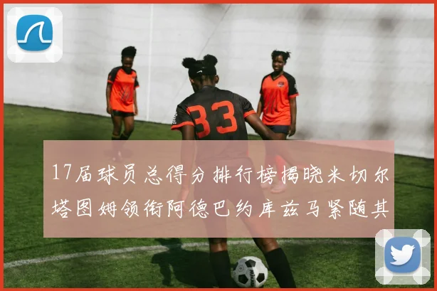 17届球员总得分排行榜揭晓米切尔塔图姆领衔阿德巴约库兹马紧随其后