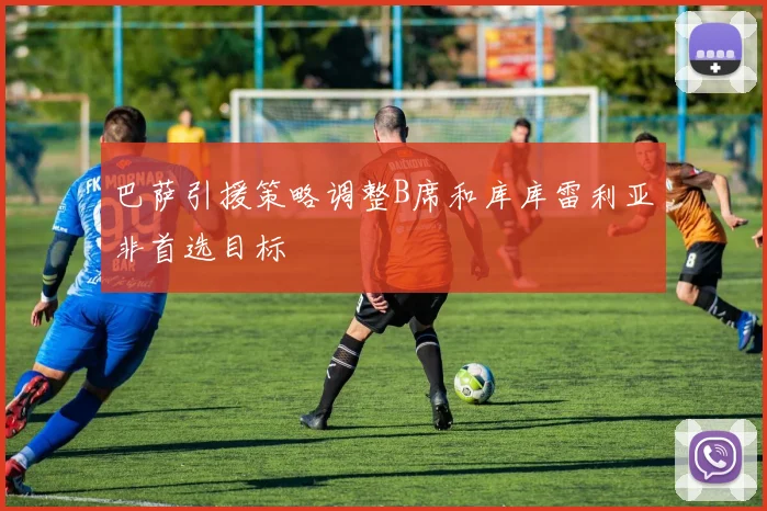 巴萨引援策略调整B席和库库雷利亚非首选目标