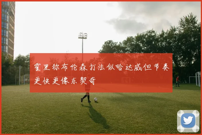 霍里称布伦森打法似哈达威但节奏更快更像东契奇