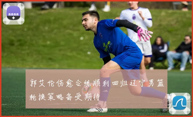 郭艾伦伤愈合练顺利回归辽宁男篮轮换策略备受期待